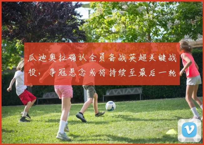 瓜迪奥拉确认全员备战英超关键战役，争冠悬念或将持续至最后一轮