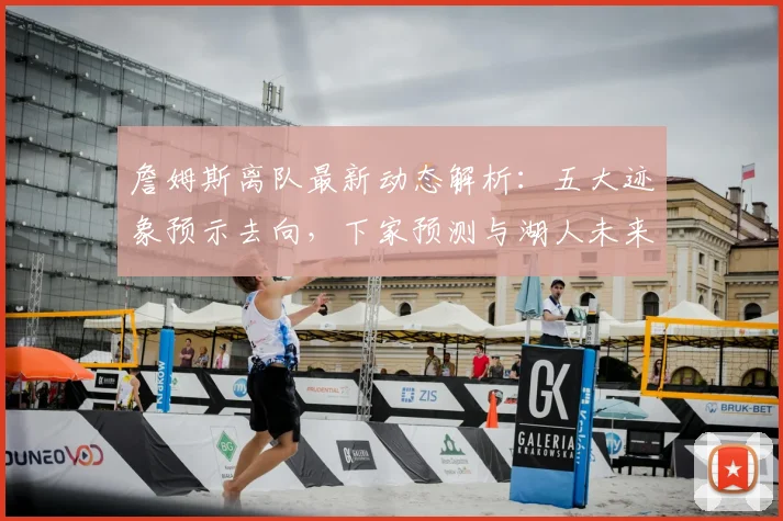 詹姆斯离队最新动态解析：五大迹象预示去向，下家预测与湖人未来影响