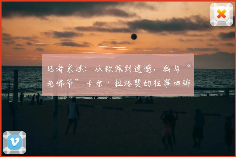 记者亲述:从钦佩到遗憾,我与“老佛爷”卡尔·拉格斐的往事回眸