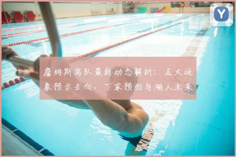 詹姆斯离队最新动态解析:五大迹象预示去向,下家预测与湖人未来影响
