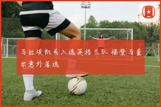 马杜埃凯或入选英格兰队 福登马奎尔意外落选